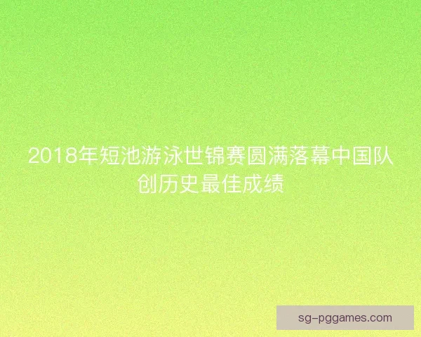 2018年短池游泳世锦赛圆满落幕中国队创历史最佳成绩