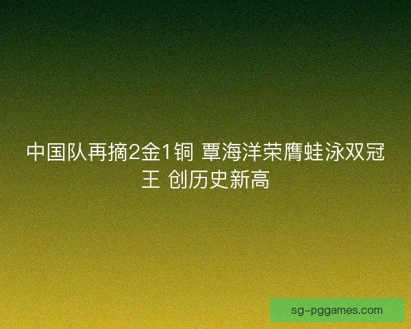 中国队再摘2金1铜 覃海洋荣膺蛙泳双冠王 创历史新高