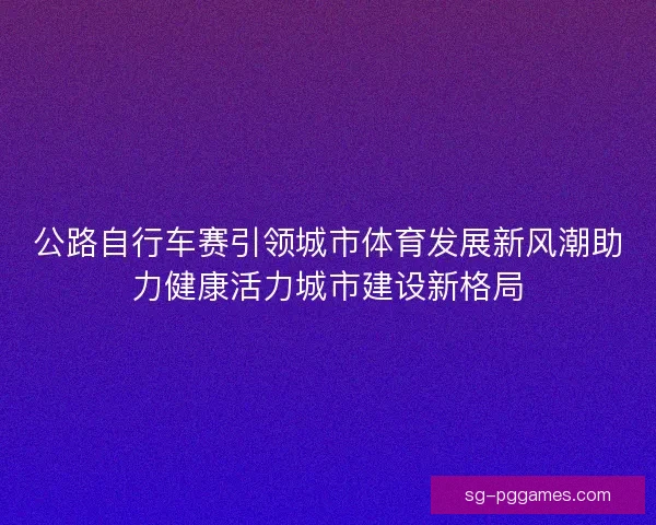公路自行车赛引领城市体育发展新风潮助力健康活力城市建设新格局 公路自行车赛引领城市体育发展新风潮助力健康活力城市建设新格局