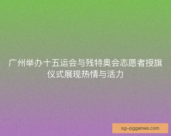广州举办十五运会与残特奥会志愿者授旗仪式展现热情与活力