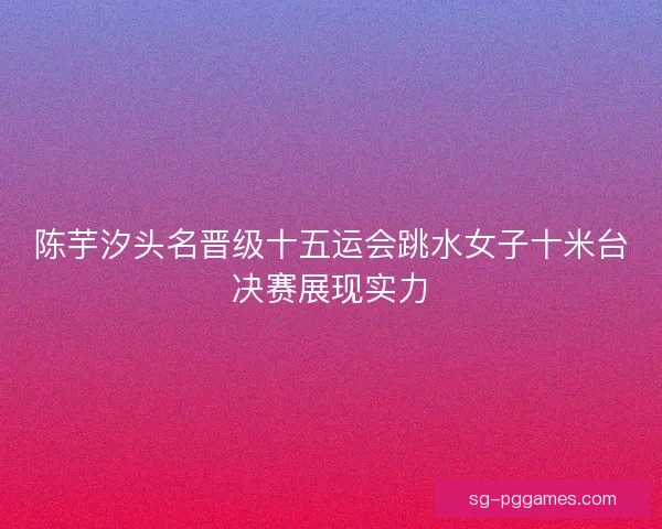 陈芋汐头名晋级十五运会跳水女子十米台决赛展现实力