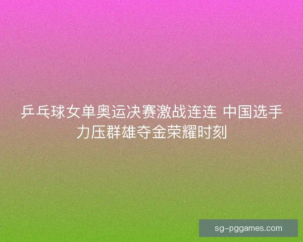 乒乓球女单奥运决赛激战连连 中国选手力压群雄夺金荣耀时刻