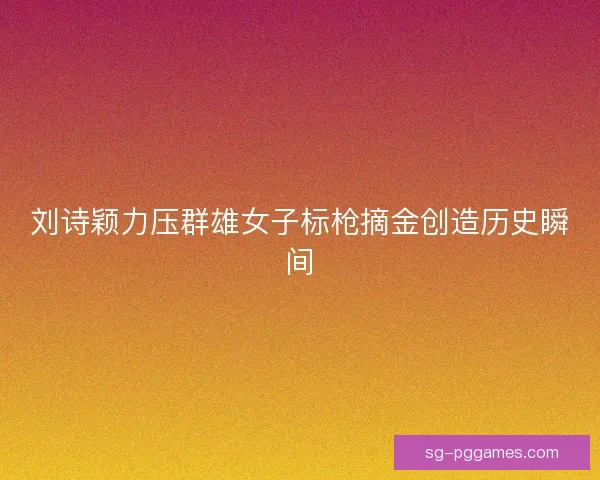 刘诗颖力压群雄女子标枪摘金创造历史瞬间
