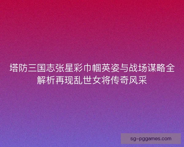 塔防三国志张星彩巾帼英姿与战场谋略全解析再现乱世女将传奇风采