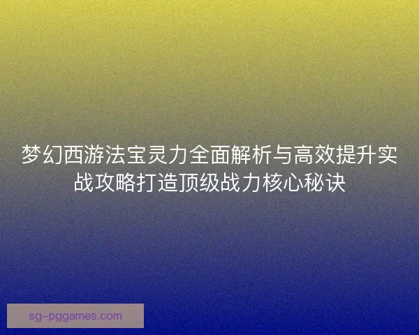 梦幻西游法宝灵力全面解析与高效提升实战攻略打造顶级战力核心秘诀