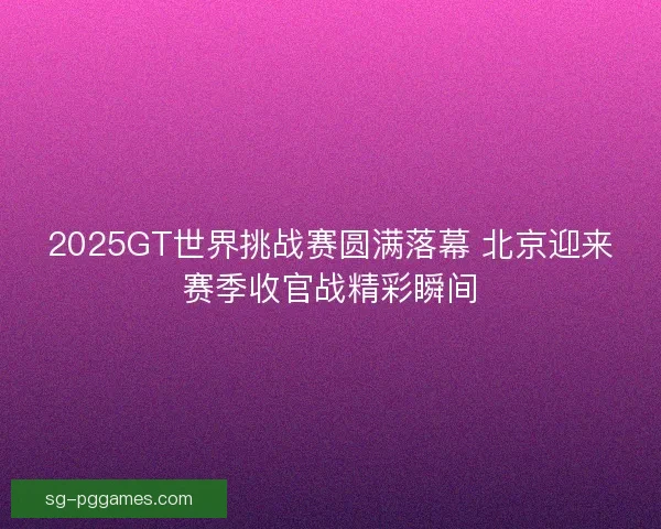 2025GT世界挑战赛圆满落幕 北京迎来赛季收官战精彩瞬间