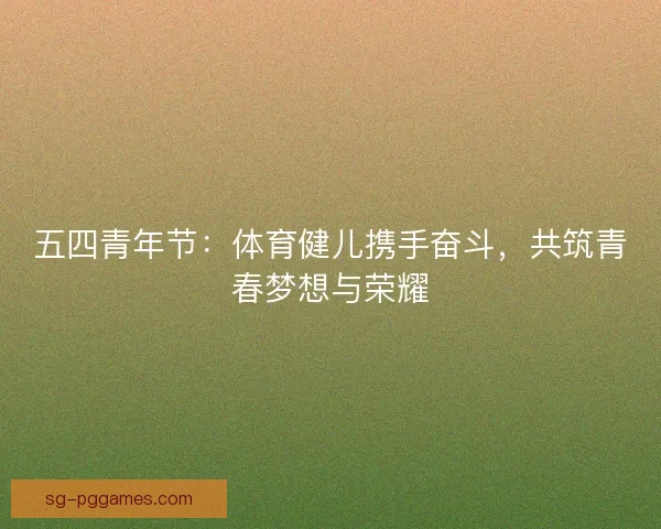 五四青年节：体育健儿携手奋斗，共筑青春梦想与荣耀
