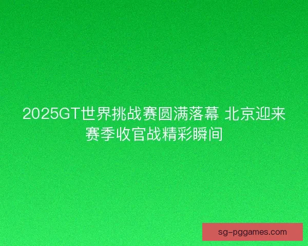 2025GT世界挑战赛圆满落幕 北京迎来赛季收官战精彩瞬间 2025GT世界挑战赛圆满落幕 北京迎来赛季收官战精彩瞬间