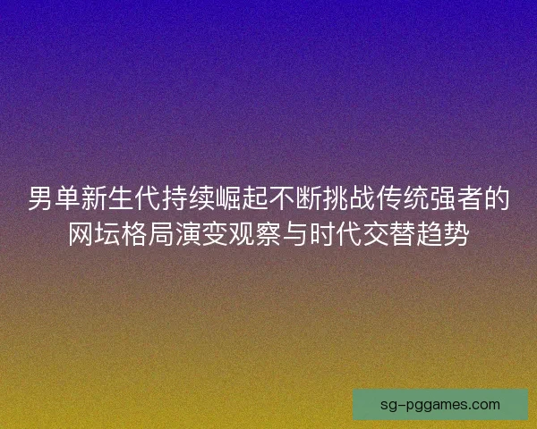 男单新生代持续崛起不断挑战传统强者的网坛格局演变观察与时代交替趋势 男单新生代持续崛起不断挑战传统强者的网坛格局演变观察与时代交替趋势