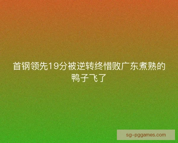 首钢领先19分被逆转终惜败广东煮熟的鸭子飞了 首钢领先19分被逆转终惜败广东煮熟的鸭子飞了