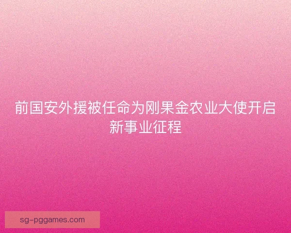 前国安外援被任命为刚果金农业大使开启新事业征程