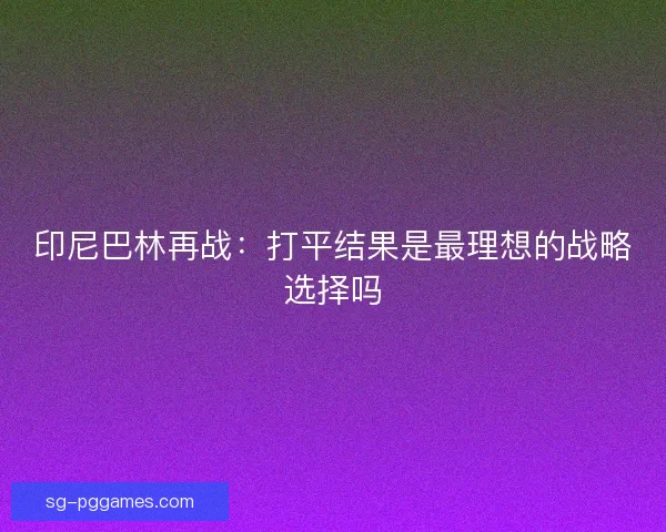 印尼巴林再战:打平结果是最理想的战略选择吗 印尼巴林再战:打平结果是最理想的战略选择吗