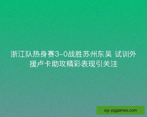 浙江队热身赛3-0战胜苏州东吴 试训外援卢卡助攻精彩表现引关注 浙江队热身赛3-0战胜苏州东吴 试训外援卢卡助攻精彩表现引关注
