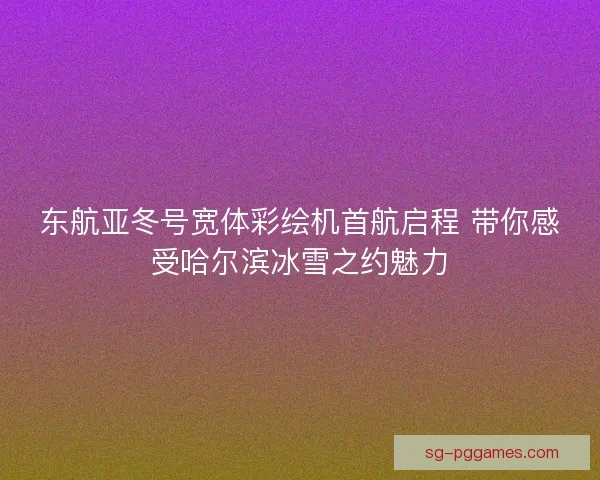 东航亚冬号宽体彩绘机首航启程 带你感受哈尔滨冰雪之约魅力
