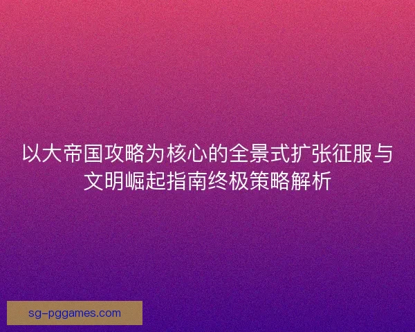 以大帝国攻略为核心的全景式扩张征服与文明崛起指南终极策略解析