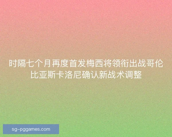 时隔七个月再度首发梅西将领衔出战哥伦比亚斯卡洛尼确认新战术调整