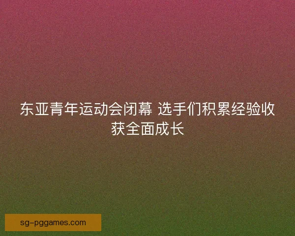 东亚青年运动会闭幕 选手们积累经验收获全面成长