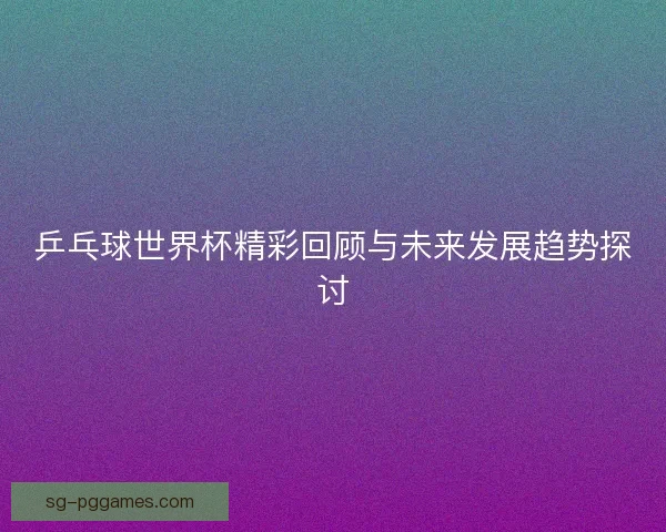 乒乓球世界杯精彩回顾与未来发展趋势探讨